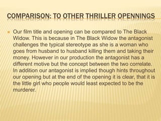 COMPARISON: TO OTHER THRILLER OPENNINGS
 Our film title and opening can be compared to The Black
Widow. This is because in The Black Widow the antagonist
challenges the typical stereotype as she is a woman who
goes from husband to husband killing them and taking their
money. However in our production the antagonist has a
different motive but the concept between the two correlate.
In addition our antagonist is implied though hints throughout
our opening but at the end of the opening it is clear, that it is
the little girl who people would least expected to be the
murderer.
 