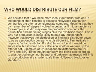 WHO WOULD DISTRIBUTE OUR FILM?
 We decided that it would be more ideal if our thriller was an UK
independent short film this is because Hollywood distribution
companies are often a conglomerate company. Meaning that they
own a number of stages involved in getting a film to an audience
for example a studio may own the production company, the
distribution and marketing stages plus the exhibition stage. This is
why our production is more likely to be a UK independent
however that leaves the distribution or finding a distributor down
to us as a production company to distribute it to film festivals in
hopes to find a distributor. If a distributor is found it would be
successful but it would be our decision whether we take up the
offer or not. Examples of UK independent distributors are; IVT,
Film4 and BBC. Even though our story line being able to appeal
to a larger audience , our budget and unknown actresses will limit
us to production at a smaller scale than Hollywood blockbuster
standards.
 