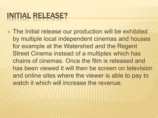 INITIAL RELEASE?
 The Initial release our production will be exhibited
by multiple local independent cinemas and houses
for example at the Watershed and the Regent
Street Cinema instead of a multiplex which has
chains of cinemas. Once the film is released and
has been viewed it will then be screen on television
and online sites where the viewer is able to pay to
watch it which will increase the revenue.
 