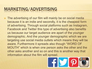 MARKETING/ADVERTISING
 The advertising of our film will mainly be on social media
because it is an indie and secondly, it is the cheapest form
of advertising. Through social platforms such as Instagram,
Facebook and Twitter this type of advertising also benefits
us because our target audience are apart of the younger
demographic. And the younger demographic which we are
targeting use social media outlets which means they will be
aware. Furthermore it spreads also though “WORD OF
MOUTH” which is when one person asks the other and the
other asks another and so on and this is another way that
information about the film will spread.
 