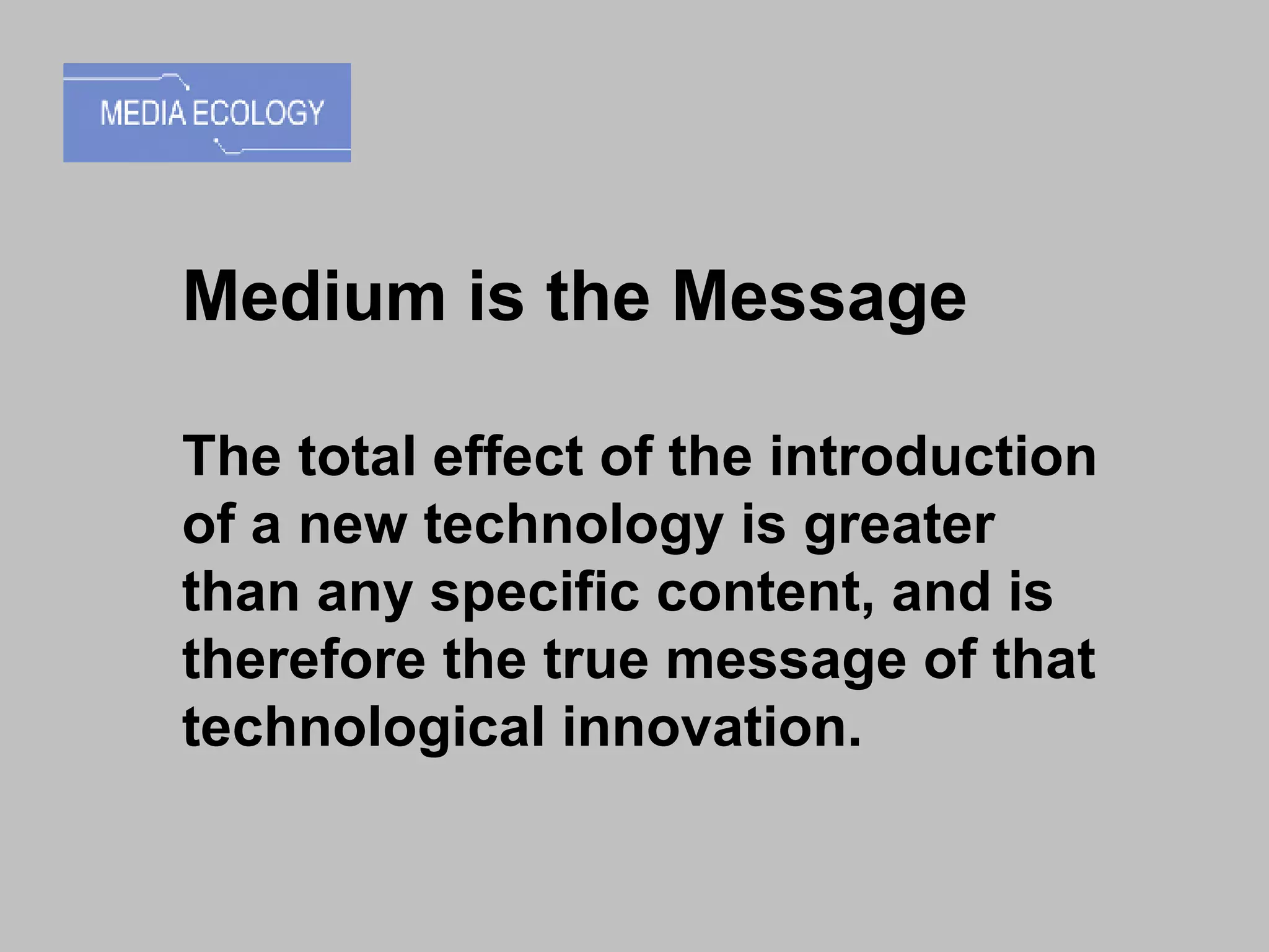 Medium is the Message The total effect of the introduction of a new technology is greater than any specific content, and is therefore the true message of that technological innovation.