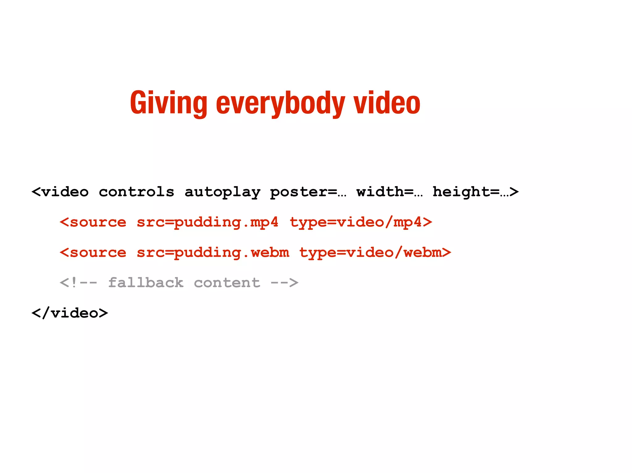 Giving everybody video

<video controls autoplay poster=… width=… height=…>
  <source src=pudding.mp4 type=video/mp4>
  <source src=pudding.webm type=video/webm>
  <!-- fallback content -->
</video>
 