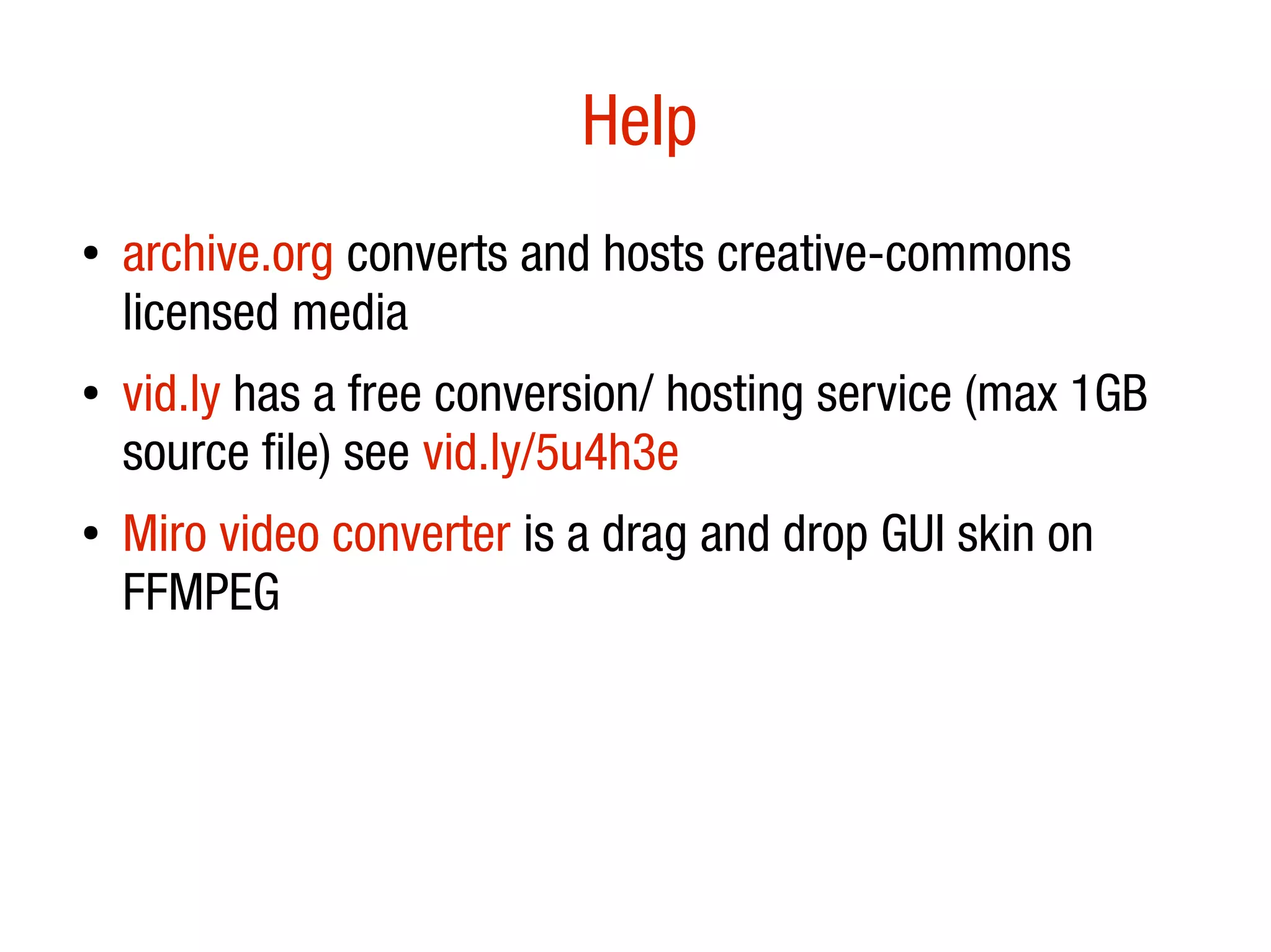 Help
●
    archive.org converts and hosts creative-commons
    licensed media
●   vid.ly has a free conversion/ hosting service (max 1GB
    source file) see vid.ly/5u4h3e
●   Miro video converter is a drag and drop GUI skin on
    FFMPEG
 