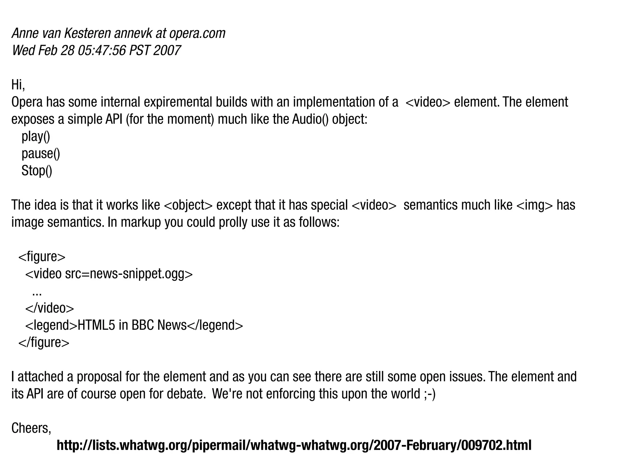Anne van Kesteren annevk at opera.com
Wed Feb 28 05:47:56 PST 2007

Hi,
Opera has some internal expiremental builds with an implementation of a <video> element. The element
exposes a simple API (for the moment) much like the Audio() object:
  play()
  pause()
  Stop()

The idea is that it works like <object> except that it has special <video> semantics much like <img> has
image semantics. In markup you could prolly use it as follows:

 <figure>
  <video src=news-snippet.ogg>
   ...
  </video>
  <legend>HTML5 in BBC News</legend>
 </figure>

I attached a proposal for the element and as you can see there are still some open issues. The element and
its API are of course open for debate. We're not enforcing this upon the world ;-)

Cheers,
          http://lists.whatwg.org/pipermail/whatwg-whatwg.org/2007-February/009702.html
 