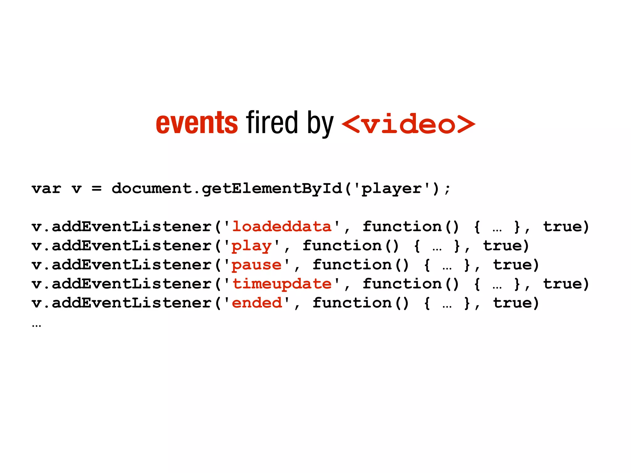 events fired by <video>
var v = document.getElementById('player');

v.addEventListener('loadeddata', function() { … }, true)
v.addEventListener('play', function() { … }, true)
v.addEventListener('pause', function() { … }, true)
v.addEventListener('timeupdate', function() { … }, true)
v.addEventListener('ended', function() { … }, true)
…
 