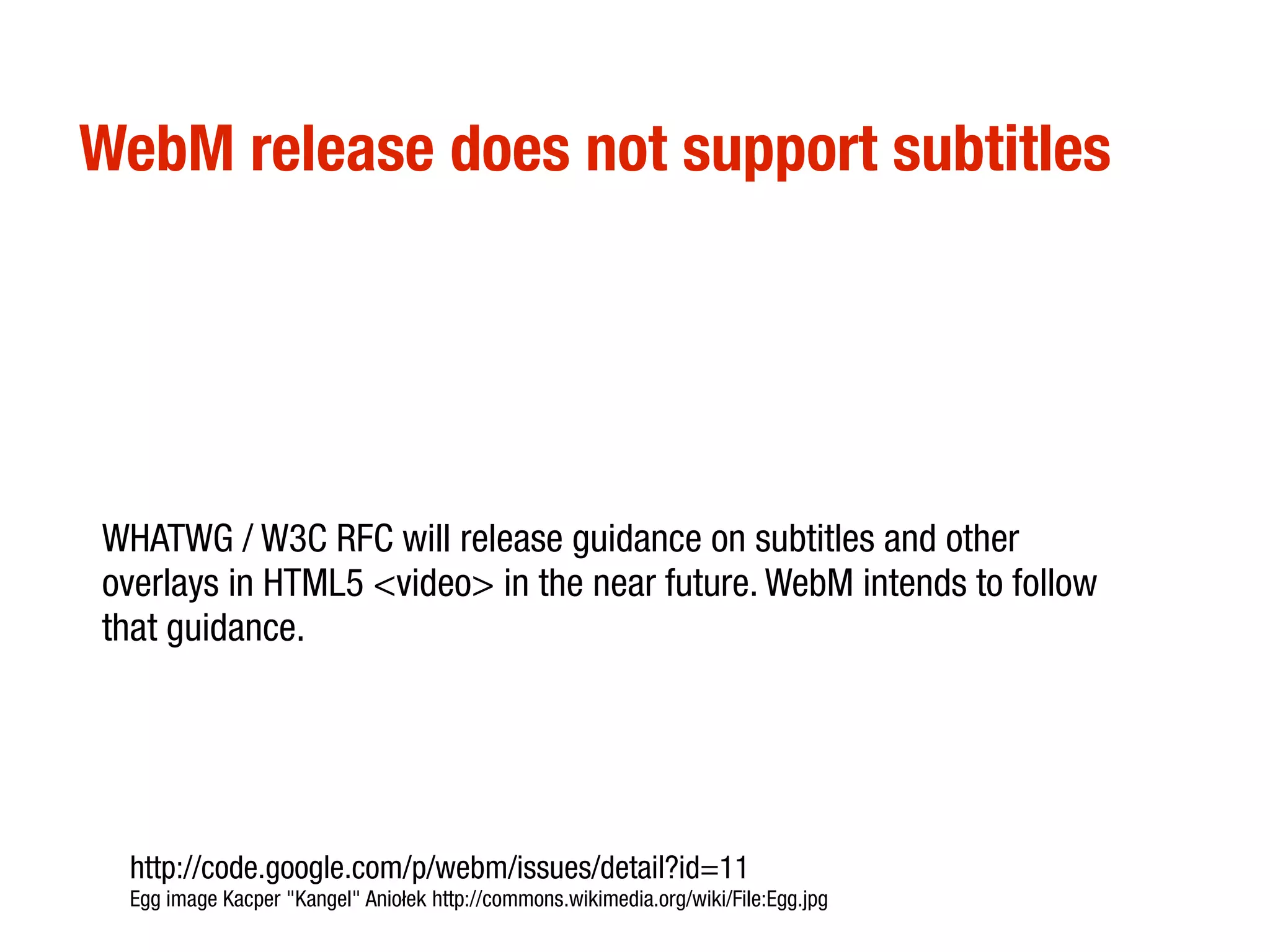WebM release does not support subtitles




WHATWG / W3C RFC will release guidance on subtitles and other
overlays in HTML5 <video> in the near future. WebM intends to follow
that guidance.




 http://code.google.com/p/webm/issues/detail?id=11
 Egg image Kacper "Kangel" Aniołek http://commons.wikimedia.org/wiki/File:Egg.jpg
 