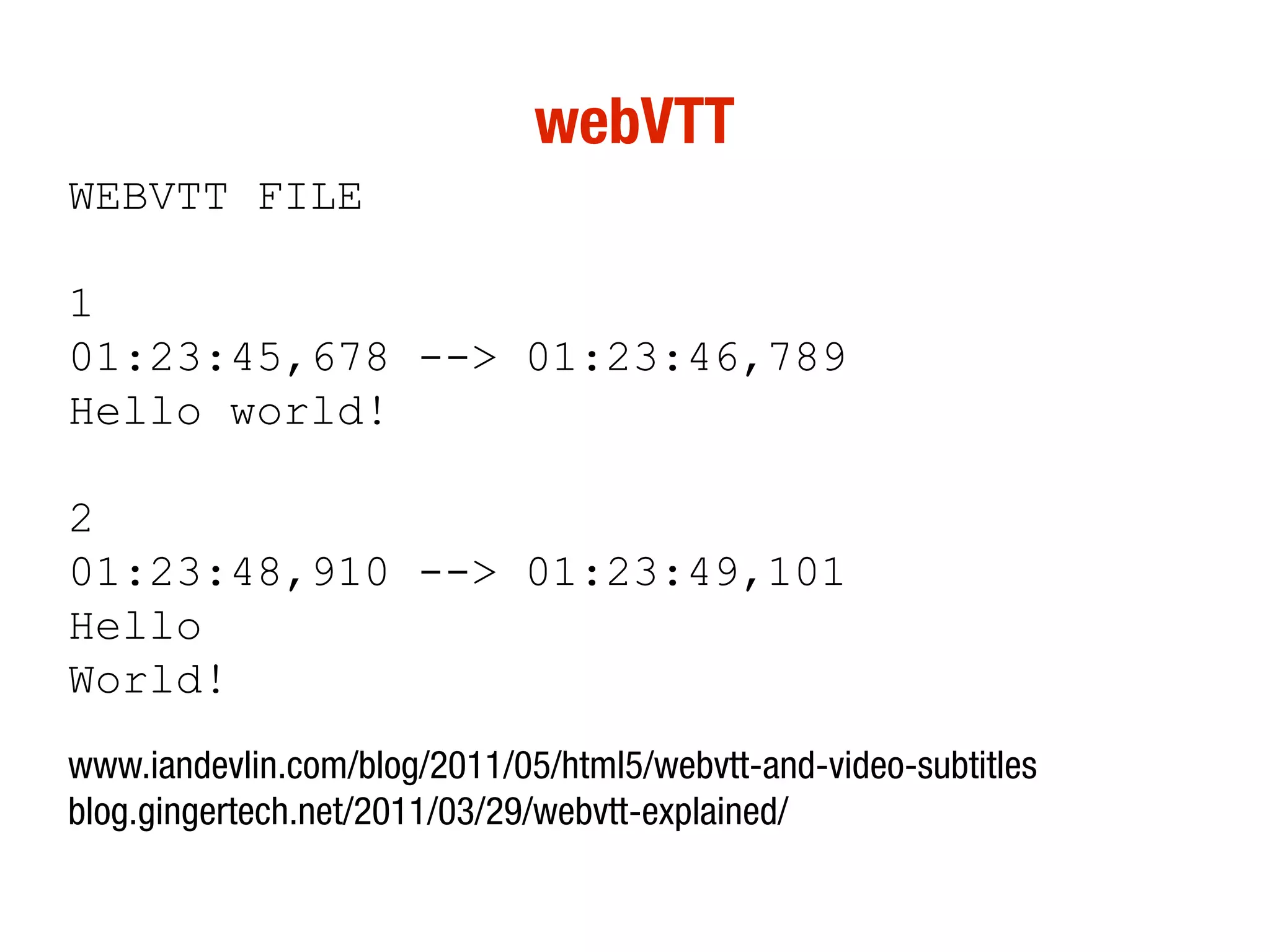 webVTT
WEBVTT FILE

1
01:23:45,678 --> 01:23:46,789
Hello world!

2
01:23:48,910 --> 01:23:49,101
Hello
World!
www.iandevlin.com/blog/2011/05/html5/webvtt-and-video-subtitles
blog.gingertech.net/2011/03/29/webvtt-explained/
 