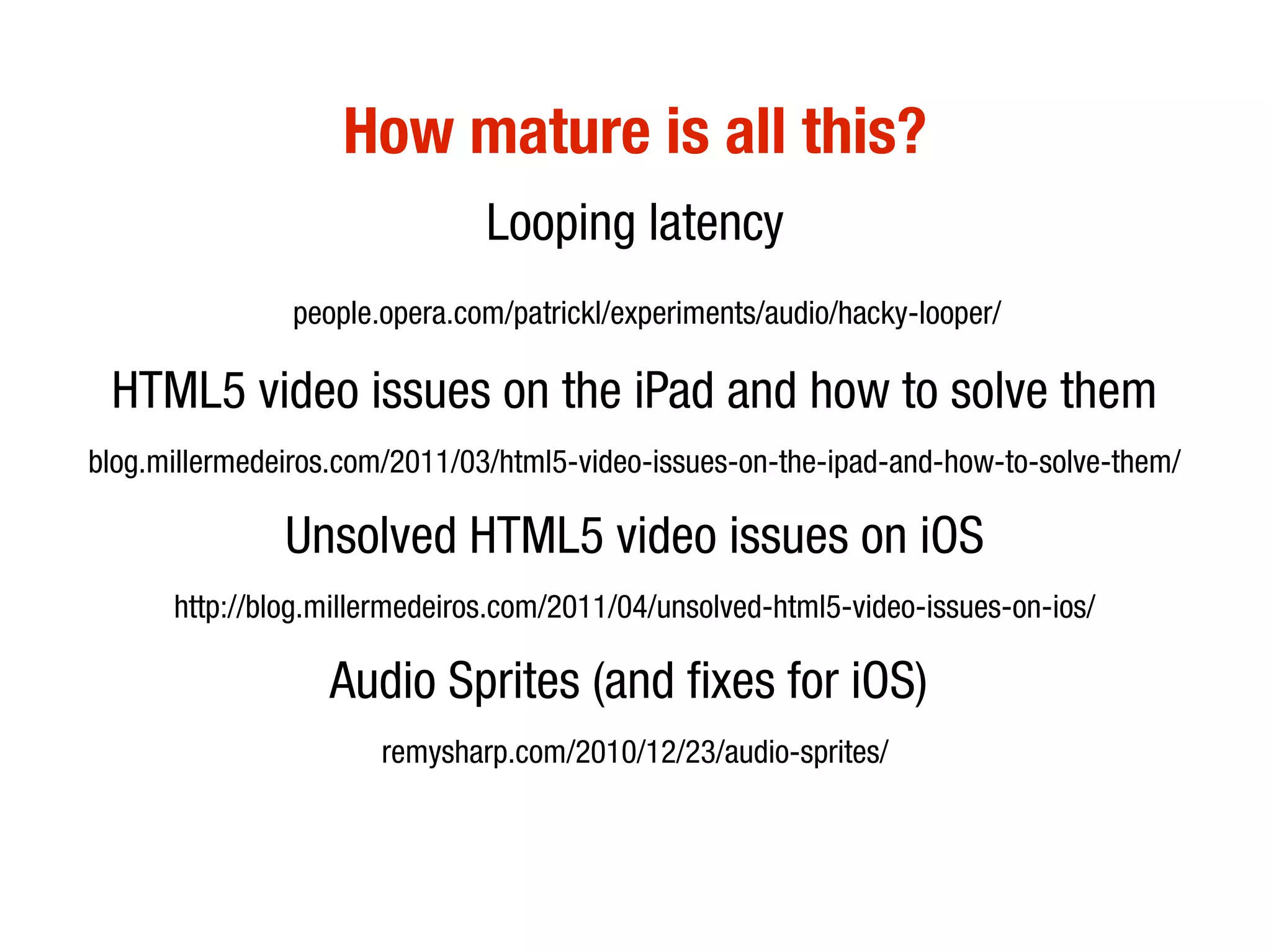 How mature is all this?
                               Looping latency
               people.opera.com/patrickl/experiments/audio/hacky-looper/

 HTML5 video issues on the iPad and how to solve them
blog.millermedeiros.com/2011/03/html5-video-issues-on-the-ipad-and-how-to-solve-them/

               Unsolved HTML5 video issues on iOS
      http://blog.millermedeiros.com/2011/04/unsolved-html5-video-issues-on-ios/

                  Audio Sprites (and fixes for iOS)
                      remysharp.com/2010/12/23/audio-sprites/
 