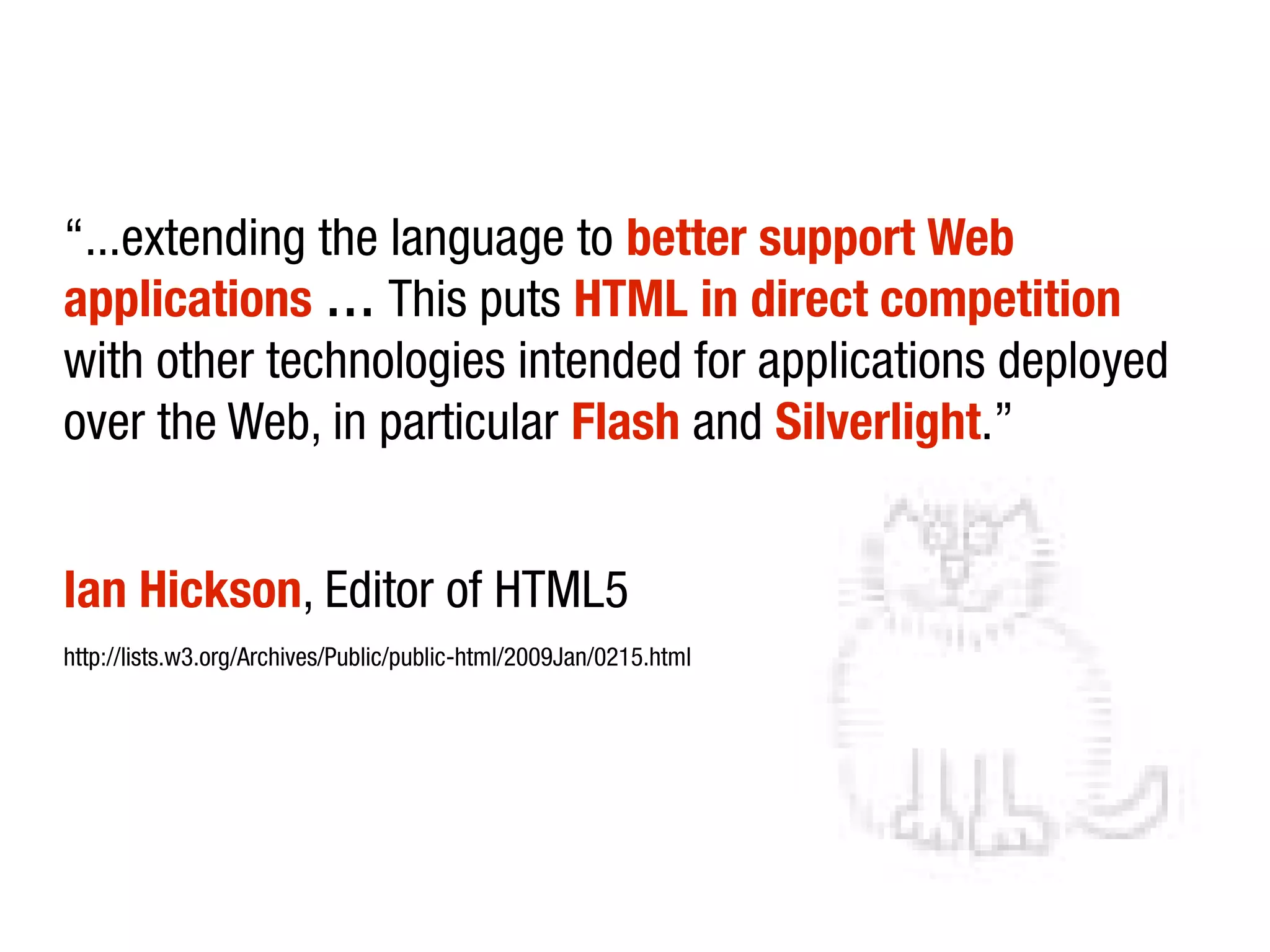 “...extending the language to better support Web
applications … This puts HTML in direct competition
with other technologies intended for applications deployed
over the Web, in particular Flash and Silverlight.”


Ian Hickson, Editor of HTML5
http://lists.w3.org/Archives/Public/public-html/2009Jan/0215.html
 