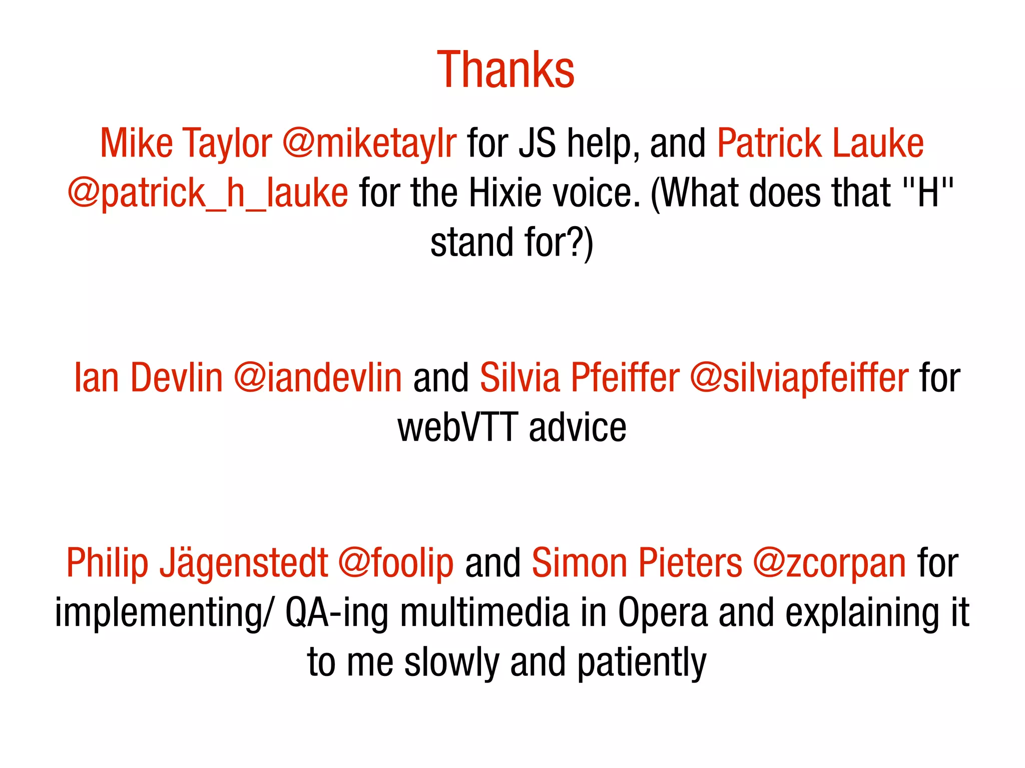 Thanks
 Mike Taylor @miketaylr for JS help, and Patrick Lauke
@patrick_h_lauke for the Hixie voice. (What does that "H"
                      stand for?)


 Ian Devlin @iandevlin and Silvia Pfeiffer @silviapfeiffer for
                      webVTT advice


 Philip Jägenstedt @foolip and Simon Pieters @zcorpan for
implementing/ QA-ing multimedia in Opera and explaining it
                to me slowly and patiently
 