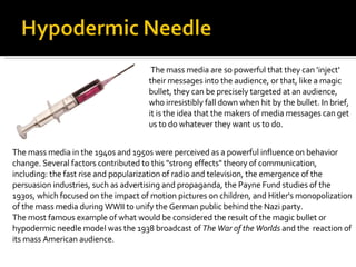 The mass media are so powerful that they can 'inject' their messages into the audience, or that, like a magic bullet, they can be precisely targeted at an audience, who irresistibly fall down when hit by the bullet. In brief, it is the idea that the makers of media messages can get us to do whatever they want us to do.  The mass media in the 1940s and 1950s were perceived as a powerful influence on behavior change. Several factors contributed to this "strong effects" theory of communication, including: the fast rise and popularization of radio and television, the emergence of the persuasion industries, such as advertising and propaganda, the Payne Fund studies of the 1930s, which focused on the impact of motion pictures on children, and Hitler's monopolization of the mass media during WWII to unify the German public behind the Nazi party. The most famous example of what would be considered the result of the magic bullet or hypodermic needle model was the 1938 broadcast of  The War of the Worlds  and the  reaction of its mass American audience. 