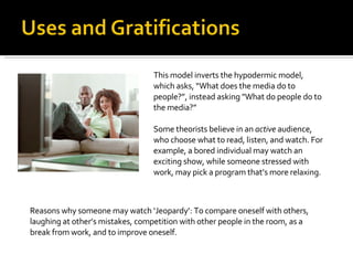 This model inverts the hypodermic model, which asks, “What does the media do to people?”, instead asking "What do people do to the media?” Some theorists believe in an  active  audience, who choose what to read, listen, and watch. For example, a bored individual may watch an exciting show, while someone stressed with work, may pick a program that’s more relaxing.  Reasons why someone may watch ‘Jeopardy’: To compare oneself with others,  laughing at other’s mistakes, competition with other people in the room, as a break from work, and to improve oneself. 