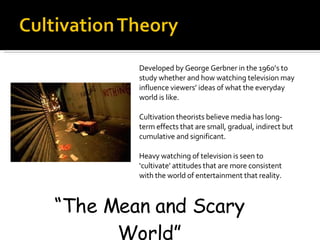 Developed by George Gerbner in the 1960’s to study whether and how watching television may influence viewers’ ideas of what the everyday world is like.  Cultivation theorists believe media has long-term effects that are small, gradual, indirect but cumulative and significant. Heavy watching of television is seen to ‘cultivate’ attitudes that are more consistent with the world of entertainment that reality.  “ The Mean and Scary World” 