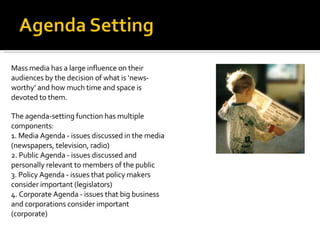 Mass media has a large influence on their audiences by the decision of what is ‘news-worthy’ and how much time and space is devoted to them.  The agenda-setting function has multiple components: 1. Media Agenda - issues discussed in the media (newspapers, television, radio) 2. Public Agenda - issues discussed and personally relevant to members of the public 3. Policy Agenda - issues that policy makers consider important (legislators) 4. Corporate Agenda - issues that big business and corporations consider important (corporate) 