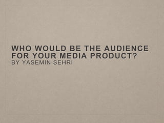 WHO WOULD BE THE AUDIENCE
FOR YOUR MEDIA PRODUCT?
BY YASEMIN SEHRI
 