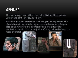 GENDER
Our movie represents the types of activities the common
youth take part in today’s society.
We used male characters as we have gone to represent the
stereotype of males as being more rebellious and delinquent
also as we have tried to represent real life situations
statistics reveal that the majority of drug related crimes are
made by males.
 
