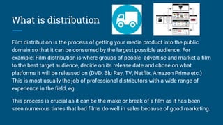 What is distribution
Film distribution is the process of getting your media product into the public
domain so that it can be consumed by the largest possible audience. For
example: Film distribution is where groups of people advertise and market a film
to the best target audience, decide on its release date and chose on what
platforms it will be released on (DVD, Blu Ray, TV, Netflix, Amazon Prime etc.)
This is most usually the job of professional distributors with a wide range of
experience in the field, eg
This process is crucial as it can be the make or break of a film as it has been
seen numerous times that bad films do well in sales because of good marketing.
 