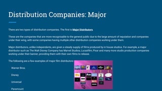 Distribution Companies: Major
There are two types of distribution companies. The first is Major Distributors.
These are the companies that are more recognisable to the general public due to the large amount of reputation and companies
under their wing, with some companies having multiple other distribution companies working under them.
Major distributors, unlike independents, are given a steady supply of films produced by in house studios. For example, a major
distributor such as The Walt Disney Company has Marvel Studios, Lucasfilm, Pixar and many more studio production companies
working under their banner, providing them with their own films to release.
The following are a few examples of major film distributors:
Warner Bros.
Disney
Universal
Paramount
 