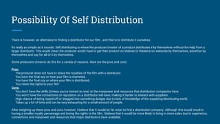 Possibility Of Self Distribution
There is however, an alternates to finding a distributor for our film...and that is to distribute it ourselves.
Its really as simple as it sounds. Self distributing is where the producer/creator of a product distributes it by themselves without the help from a
larger distributor. This would mean the producer would have to get their product on shelves/in theaters/on websites by themselves, advertise by
themselves and pay for all of it by themselves.
Some producers chose to do this for a variety of reasons. Here are the pros and cons:
Pros:
The producer does not have to share the royalties of the film with a distributor.
You have the final say on how your film is marketed.
You have the final say on where your film is distributed.
You retain the rights to your film
Cons:
You don't have the skills (Unless you've trained as one) or the manpower and resources that distribution companies have.
You won't have the connections or reputation as a distributor will have, making it harder to interact with suppliers.
High chance of being ripped off or dragged into something dodgey due to lack of knowledge of the supplying/distributing world.
Takes up a lot of time and can be very exhausting for a small amount of people.
After weighing up these pros and cons however, I believe that it would be far wiser to find a distribution company. Although this would result in
having a smaller royalty percentage and losing the rights to the film, I believe that it would be more likely to bring in more sales due to experience,
connections and manpower and resources that major distributors have available.
 
