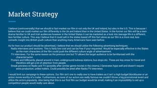 Market Strategy
I believe (controversially) that we should in fact market our film in not only the UK and Ireland, but also in the U.S. This is because I
believe that we could market our film differently in the Uk and Ireland than in the United States. In the former our film will be a teen
drama familiar to UK and Irish audiences however in the United States it can be marketed as a look into teenage life in a different,
less familiar culture. This way I believe that it could sell in the states based off this fact alone as our film is a more real, less
comedic insight into British youth culture than anything many Americans have seen before.
As for how our product should be advertised, I believe that we should utilize the following advertising techniques:
Radio interviews and sections. This is fairly low cost and can be free if your requested. Would be especially effective in the States
as the main characters of the film could push the different culture angle of advertisement.
TV interviews. For the same reason as the previous one but TV allows the target audience to be familiarised with the
character/actor.
Posters and billboards, placed around in train, underground/subway stations, bus stops etc. These are key areas for travel and
therefore will get a lot of attention from people.
Sneak previews on Radio and TV (possibly after similar genre movies in the cinema.) Generates hype well and doesn't require
extra production, unlike trailers. Could possibly be aired after Radio/TV interviews.
I would limit our campaign to these options. Our film isn't one to really one to have trailers as it isn't a high budget blockbuster or an
action movie worthy of a trailer. Furthermore, as none of our actors are really famous we couldn't throw a big promotional event and
utilize the actors popularity. Also being that this is our first film our budget would be small, making it an impossibility to set up a
competition people would really care about.
 