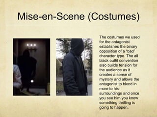 Mise-en-Scene (Costumes)
The costumes we used
for the antagonist
establishes the binary
opposition of a “bad”
character type. The all
black outfit convention
also builds tension for
the audience as it
creates a sense of
mystery and allows the
antagonist to blend in
more to his
surroundings and once
you see him you know
something thrilling is
going to happen.
 