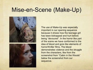 Mise-en-Scene (Make-Up)
The use of Make-Up was especially
important in our opening sequence
because it shows how the teenage girl
has been kidnapped and hurt before
being “devoured”. In the horror like part
of the scene we have conformed to the
idea of blood and gore like elements of
horror/thriller films. The blood
demonstrates violence and the struggle
from the characters, like from the
screenshot from “Cabin in the Woods”
below the screenshot from our
sequence.
 