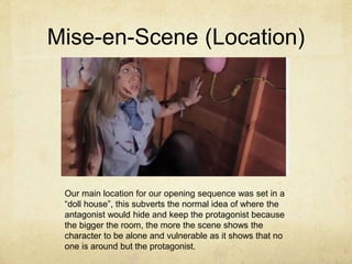 Mise-en-Scene (Location)
Our main location for our opening sequence was set in a
“doll house”, this subverts the normal idea of where the
antagonist would hide and keep the protagonist because
the bigger the room, the more the scene shows the
character to be alone and vulnerable as it shows that no
one is around but the protagonist.
 