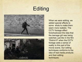 Editing
When we were editing, we
added special effects to
some shots to make them
seem more realistic. The
CCTV footage effect
foreshadowed the idea that
the teenage girl was being
watched, just like in the film
“District 9” when the CCTV
footage adds a sense of
reality to this part of the
movie scene. Our editing
techniques conforms to the
idea of real media products
and their editing
techniques.
 