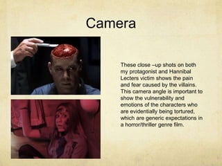 Camera
These close –up shots on both
my protagonist and Hannibal
Lecters victim shows the pain
and fear caused by the villains.
This camera angle is important to
show the vulnerability and
emotions of the characters who
are evidentially being tortured,
which are generic expectations in
a horror/thriller genre film.
 