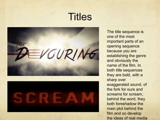 Titles
The title sequence is
one of the most
important parts of an
opening sequence
because you are
establishing the genre
and obviously the
name of the film. In
both title sequences
they are bold, with a
sharp over
exaggerated sound, of
the fork for ours and
screams for scream,
behind the word, they
both foreshadow the
main plot behind the
film and so develop
the ideas of real media
 