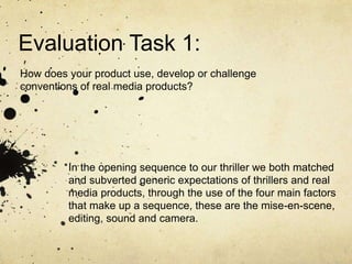Evaluation Task 1:
How does your product use, develop or challenge
conventions of real media products?
In the opening sequence to our thriller we both matched
and subverted generic expectations of thrillers and real
media products, through the use of the four main factors
that make up a sequence, these are the mise-en-scene,
editing, sound and camera.
 