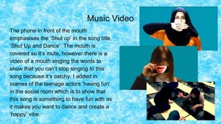 Music Video
The phone in front of the mouth
emphasises the ‘Shut up’ in the song title,
‘Shut Up and Dance’. The mouth is
covered so it’s mute, however there is a
video of a mouth singing the words to
show that you can’t stop singing to this
song because it’s catchy. I added in
scenes of the teenage actors ‘having fun’
in the social room which is to show that
this song is something to have fun with as
it makes you want to dance and create a
‘happy’ vibe.
 