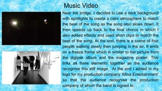 Music Video
Near the bridge, I decided to use a dark background
with spotlights to create a calm atmosphere to match
the beat of the song as the song also slows down. It
then speeds up back to the final chorus in which I
also added effects and used short clips to match the
beat of the song. At the end, there is a scene of four
people walking slowly then jumping in the air. It ends
on a freeze frame which is similar to the picture from
the digipak album and the magazine poster. This
links all three elements together as the audience
recognise this still image. At the end I added in my
logo for my production company ‘Mina Entertainment’
so that the audience recognise the production
company of which the band is signed to.
 