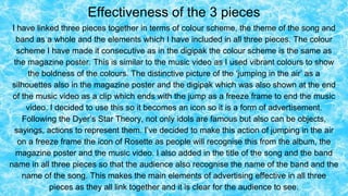 Effectiveness of the 3 pieces
I have linked three pieces together in terms of colour scheme, the theme of the song and
band as a whole and the elements which I have included in all three pieces. The colour
scheme I have made it consecutive as in the digipak the colour scheme is the same as
the magazine poster. This is similar to the music video as I used vibrant colours to show
the boldness of the colours. The distinctive picture of the ‘jumping in the air’ as a
silhouettes also in the magazine poster and the digipak which was also shown at the end
of the music video as a clip which ends with the jump as a freeze frame to end the music
video. I decided to use this so it becomes an icon so it is a form of advertisement.
Following the Dyer’s Star Theory, not only idols are famous but also can be objects,
sayings, actions to represent them. I’ve decided to make this action of jumping in the air
on a freeze frame the icon of Rosette as people will recognise this from the album, the
magazine poster and the music video. I also added in the title of the song and the band
name in all three pieces so that the audience also recognise the name of the band and the
name of the song. This makes the main elements of advertising effective in all three
pieces as they all link together and it is clear for the audience to see.
 