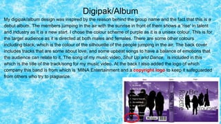 Digipak/Album
My digipak/album design was inspired by the reason behind the group name and the fact that this is a
debut album. The members jumping in the air with the sunrise in front of them shows a 'rise' in talent
and industry as it is a new start. I chose the colour scheme of purple as it is a unisex colour. This is for
the target audience as it is directed at both males and females. There are some other colours
including black, which is the colour of the silhouette of the people jumping in the air. The back cover
includes tracks that are some about love, and some upbeat songs to have a balance of emotions that
the audience can relate to it. The song of my music video, Shut Up and Dance, is included in this
which is the title of the track/song for my music video. At the back I also added the logo of which
company this band is from which is ‘MINA Entertainment and a copyright logo to keep it safeguarded
from others who try to plagiarize.
 