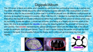Digipak/Album
The CD cover is black and white, and I decided to use these two contrasting colours as it stands out.
The black silhouette hands above the white background grabs attention. The contradiction of black
and white is also for the audience, to show that it is aimed at people from all different backgrounds as
diversity is important to respect in society. Other than the CD, I decided to maintain the colour scheme
throughout the digipak so it looks professional rather than switching from colour to colour which may
be confusing. Inside the album, I chose two pictures, one being of a fingerprint and the other of the
band. [2]. One is to represent the identity to show the meaning behind ‘Be yourself’ of having your
own identity. The sunrise represents the upbeat atmosphere which are the other half of the album
songs for example Shut Up and Dance. The CD had 4 hands holding the centre which are the four
people in the band, the silhouette follows the theme as it’s unknown as everyone has their own
identity.
 