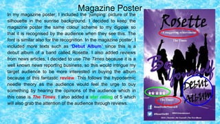 Magazine Poster
In my magazine poster, I included the ‘jumping’ picture of the
silhouette in the sunrise background. I decided to keep the
magazine poster the same colour scheme to my digipak so
that it is recognised by the audience when they see this. The
font is similar also for the recognition. In the magazine poster, I
included more texts such as ‘Debut Album’ since this is a
debut album of a band called Rosette. I also added reviews
from news articles, I decided to use The Times because it is a
well known news reporting business, so this would intrigue my
target audience to be more interested in buying the album
because of this fantastic review. This follows the hypodermic
needle theory as the audience would feel the urge to buy
something by hearing the opinions of the audience which in
this case is The Times. I also added a star rating of 5 which
will also grab the attention of the audience through reviews.
 