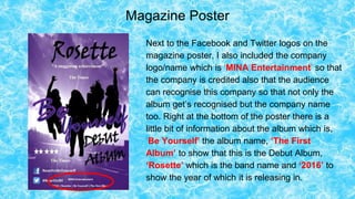 Magazine Poster
Next to the Facebook and Twitter logos on the
magazine poster, I also included the company
logo/name which is ‘MINA Entertainment’ so that
the company is credited also that the audience
can recognise this company so that not only the
album get’s recognised but the company name
too. Right at the bottom of the poster there is a
little bit of information about the album which is,
‘Be Yourself’ the album name, ‘The First
Album’ to show that this is the Debut Album,
‘Rosette’ which is the band name and ‘2016’ to
show the year of which it is releasing in.
 