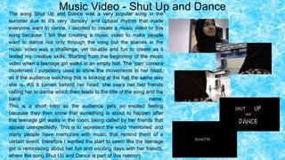 Music Video - Shut Up and DanceThe song Shut Up and Dance was a very popular song in the
summer due to it’s very ‘dancey’ and upbeat rhythm that made
everyone want to dance. I decided to create a music video to this
song because I felt that creating a music video to make people
want to dance not only through the song but the scenes in the
music video was a challenge, yet do-able and fun to create as it
tested my creative skills. Starting from the beginning of the music
video when a teenage girl walks in an empty hall. The ‘pan’ camera
movement I purposely used to show the movements in her head,
as if the audience watching this is looking at the hall the same way
she is. AS it comes behind her head, she see’s her two friends
calling her to dance which then leads to the title of the song and the
band name.
This is a short intro so the audience gets an excited feeling
because they then know that something is about to happen after
this teenage girl walks in the room, being called by her friends that
appear unexpectedly. This is to represent the word ‘memories’ and
many people have memories with music that remind them of a
certain event, therefore I wanted the start to seem like the teenage
girl is reminiscing about her fun and exciting days with her friends,
where the song Shut Up and Dance is part of this memory.
 