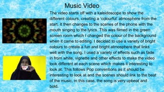 Music Video
The video starts off with a kaleidoscope to show the
different colours, creating a ‘colourful’ atmosphere from the
start. It then changes to the scenes of the phone with the
mouth singing to the lyrics. This was filmed in the green
screen room which I changed the colour of the background
when it came to editing. I decided to use a variety of bright
colours to create a fun and bright atmosphere that links
well with the song. I used a variety of effects such as fade
in from white, vignette and other effects to make the video
look different at each scene which makes it interesting to
look at. This follows Pop conventions as it should be
interesting to look at and the scenes should link to the beat
of the music, in this case, the song is very upbeat and
bold.
 