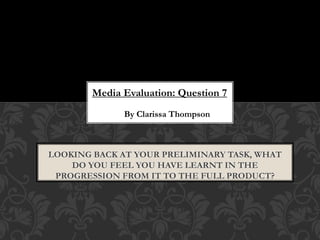 Media Evaluation: Question 7
By Clarissa Thompson
LOOKING BACK AT YOUR PRELIMINARY TASK, WHAT
DO YOU FEEL YOU HAVE LEARNT IN THE
PROGRESSION FROM IT TO THE FULL PRODUCT?
 