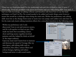 There was not much plan made for the preliminary task and this resulted in a not so great 3
minute clip. There was problems with actors movements and very little editing skills were used. I
had very little knowledge on editing software and therefore only knew how to use the basic
techniques on Final Cut Pro. No sound needed to be added and made things easier however
meant this would be a challenge when doing the main task. Within the preliminary task editing
skills were low as the change from scene to scene was very jumpy and sudden cuts and; later on
for the main task; learnt editing transition effects for a smoother transition to the following scene.
Within my preliminary task I only
discovered how to cut and removes scenes,
and fit it all together on final cut pro. This
made me learn that assembling various
short and long scenes together involved
patience and also helped be think on behalf
of the target audience.
Upon my main task I learnt how to increase
and decrease the speed of footage (like my
time-lapse), add editing skills such as
transitions, blur effect, various filters and
colour changes, lighting and reduce
background noise or add sound tracks.
 