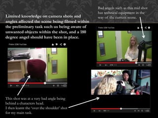 Limited knowledge on camera shots and
angles affected the scene being filmed within
the preliminary task such us being aware of
unwanted objects within the shot, and a 180
degree angel should have been in place.
Bad angels such as this mid shot
has technical equipment in the
way of the current scene.
This shot was at a very bad angle being
behind a characters head.
I then learnt the ‘over the shoulder’ shot
for my main task.
 