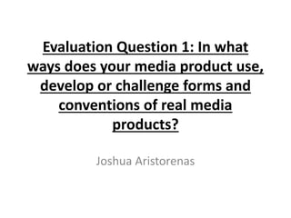 Evaluation Question 1: In what
ways does your media product use,
develop or challenge forms and
conventions of real media
products?
Joshua Aristorenas
 