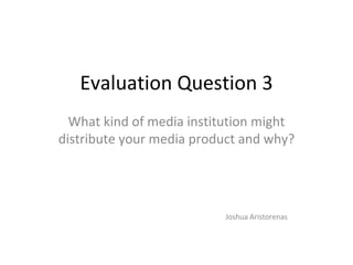Evaluation Question 3
What kind of media institution might
distribute your media product and why?
Joshua Aristorenas
 