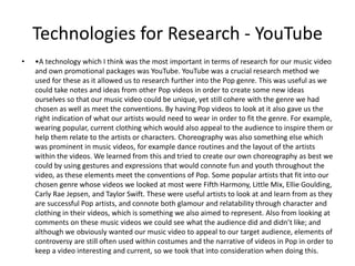 Technologies for Research - YouTube
• •A technology which I think was the most important in terms of research for our music video
and own promotional packages was YouTube. YouTube was a crucial research method we
used for these as it allowed us to research further into the Pop genre. This was useful as we
could take notes and ideas from other Pop videos in order to create some new ideas
ourselves so that our music video could be unique, yet still cohere with the genre we had
chosen as well as meet the conventions. By having Pop videos to look at it also gave us the
right indication of what our artists would need to wear in order to fit the genre. For example,
wearing popular, current clothing which would also appeal to the audience to inspire them or
help them relate to the artists or characters. Choreography was also something else which
was prominent in music videos, for example dance routines and the layout of the artists
within the videos. We learned from this and tried to create our own choreography as best we
could by using gestures and expressions that would connote fun and youth throughout the
video, as these elements meet the conventions of Pop. Some popular artists that fit into our
chosen genre whose videos we looked at most were Fifth Harmony, Little Mix, Ellie Goulding,
Carly Rae Jepsen, and Taylor Swift. These were useful artists to look at and learn from as they
are successful Pop artists, and connote both glamour and relatability through character and
clothing in their videos, which is something we also aimed to represent. Also from looking at
comments on these music videos we could see what the audience did and didn’t like; and
although we obviously wanted our music video to appeal to our target audience, elements of
controversy are still often used within costumes and the narrative of videos in Pop in order to
keep a video interesting and current, so we took that into consideration when doing this.
 