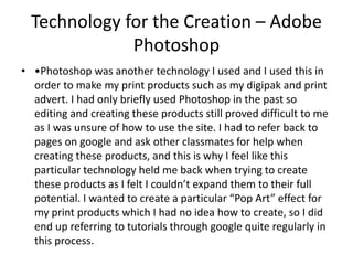 Technology for the Creation – Adobe
Photoshop
• •Photoshop was another technology I used and I used this in
order to make my print products such as my digipak and print
advert. I had only briefly used Photoshop in the past so
editing and creating these products still proved difficult to me
as I was unsure of how to use the site. I had to refer back to
pages on google and ask other classmates for help when
creating these products, and this is why I feel like this
particular technology held me back when trying to create
these products as I felt I couldn’t expand them to their full
potential. I wanted to create a particular “Pop Art” effect for
my print products which I had no idea how to create, so I did
end up referring to tutorials through google quite regularly in
this process.
 