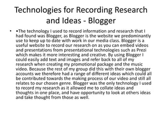 Technologies for Recording Research
and Ideas - Blogger
• •The technology I used to record information and research that I
had found was Blogger, as Blogger is the website we predominantly
use to keep up to date with work in our media class. Blogger is a
useful website to record our research on as you can embed videos
and presentations from presentational technologies such as Prezi
which makes it more interesting and creative. By using Blogger I
could easily add text and images and refer back to all of my
research when creating my promotional package and the music
video. Because the rest of my group did this with their own blogger
accounts we therefore had a range of different ideas which could all
be contributed towards the making process of our video and still all
relates to our chosen genre. Blogger was the only technology I used
to record my research as it allowed me to collate ideas and
thoughts in one place, and have opportunity to look at others ideas
and take thought from those as well.
 