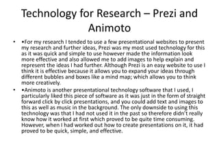 Technology for Research – Prezi and
Animoto
• •For my research I tended to use a few presentational websites to present
my research and further ideas, Prezi was my most used technology for this
as it was quick and simple to use however made the information look
more effective and also allowed me to add images to help explain and
represent the ideas I had further. Although Prezi is an easy website to use I
think it is effective because it allows you to expand your ideas through
different bubbles and boxes like a mind map; which allows you to think
more creatively.
• •Animoto is another presentational technology software that I used, I
particularly liked this piece of software as it was just in the form of straight
forward click by click presentations, and you could add text and images to
this as well as music in the background. The only downside to using this
technology was that I had not used it in the past so therefore didn’t really
know how it worked at first which proved to be quite time consuming.
However, when I had worked out how to create presentations on it, it had
proved to be quick, simple, and effective.
 