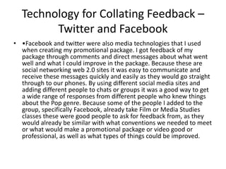 Technology for Collating Feedback –
Twitter and Facebook
• •Facebook and twitter were also media technologies that I used
when creating my promotional package. I got feedback of my
package through comments and direct messages about what went
well and what I could improve in the package. Because these are
social networking web 2.0 sites it was easy to communicate and
receive these messages quickly and easily as they would go straight
through to our phones. By using different social media sites and
adding different people to chats or groups it was a good way to get
a wide range of responses from different people who knew things
about the Pop genre. Because some of the people I added to the
group, specifically Facebook, already take Film or Media Studies
classes these were good people to ask for feedback from, as they
would already be similar with what conventions we needed to meet
or what would make a promotional package or video good or
professional, as well as what types of things could be improved.
 